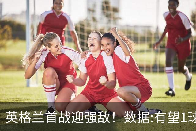 英格兰首战迎强敌！数据:有望1球险胜克罗地亚